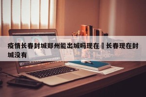 疫情长春封城郑州能出城吗现在›长春现在封城没有