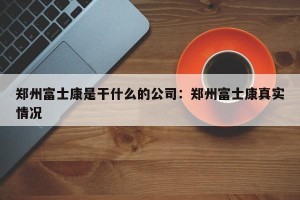 郑州富士康是干什么的公司：郑州富士康真实情况