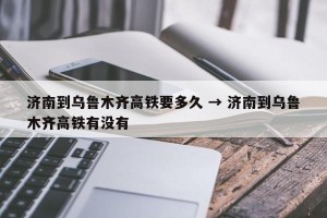 济南到乌鲁木齐高铁要多久 → 济南到乌鲁木齐高铁有没有
