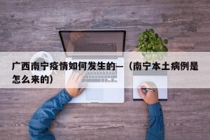 广西南宁疫情如何发生的—（南宁本土病例是怎么来的）
