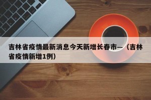 吉林省疫情最新消息今天新增长春市—（吉林省疫情新增1例）