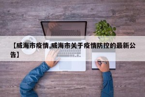 【威海市疫情,威海市关于疫情防控的最新公告】
