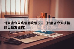 甘肃省今天疫情肺炎情况—（甘肃省今天疫情肺炎情况如何）