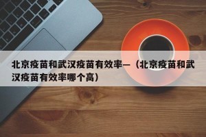 北京疫苗和武汉疫苗有效率—（北京疫苗和武汉疫苗有效率哪个高）