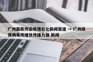 广州最新传染疫情台北新闻报道 → 广州疫情病毒传播快传播力强 新闻