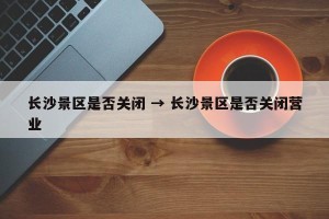 长沙景区是否关闭 → 长沙景区是否关闭营业