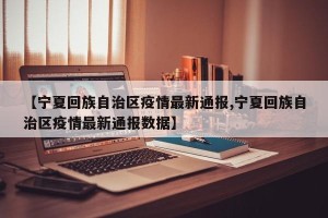 【宁夏回族自治区疫情最新通报,宁夏回族自治区疫情最新通报数据】