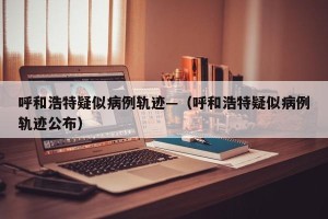 呼和浩特疑似病例轨迹—（呼和浩特疑似病例轨迹公布）