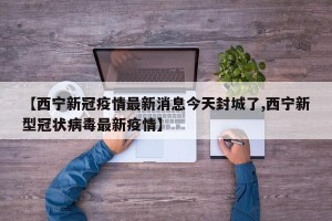 【西宁新冠疫情最新消息今天封城了,西宁新型冠状病毒最新疫情】