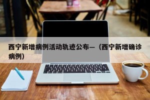 西宁新增病例活动轨迹公布—（西宁新增确诊病例）