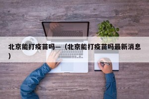 北京能打疫苗吗—（北京能打疫苗吗最新消息）