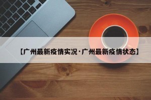 【广州最新疫情实况·广州最新疫情状态】
