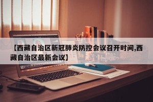【西藏自治区新冠肺炎防控会议召开时间,西藏自治区最新会议】