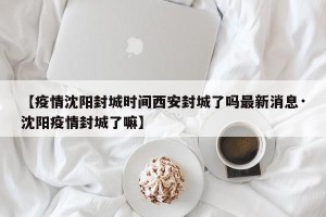 【疫情沈阳封城时间西安封城了吗最新消息·沈阳疫情封城了嘛】