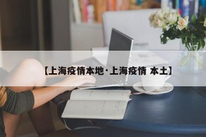 【上海疫情本地·上海疫情 本土】