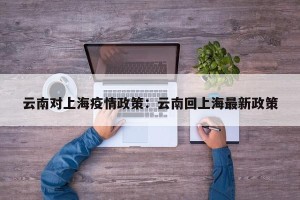 云南对上海疫情政策：云南回上海最新政策