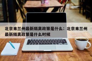 北京来兰州最新隔离政策是什么：北京来兰州最新隔离政策是什么时候