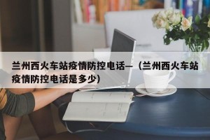 兰州西火车站疫情防控电话—（兰州西火车站疫情防控电话是多少）