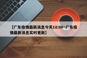 【广东疫情最新消息今天18:00·广东疫情最新消息实时更新】