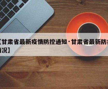 【甘肃省最新疫情防控通知·甘肃省最新防疫情况】