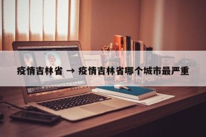 疫情吉林省 → 疫情吉林省哪个城市最严重