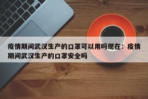 疫情期间武汉生产的口罩可以用吗现在：疫情期间武汉生产的口罩安全吗