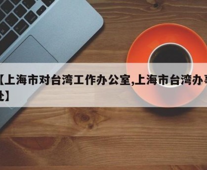 【上海市对台湾工作办公室,上海市台湾办事处】