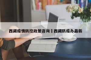 西藏疫情防控政策咨询›西藏防疫办最新