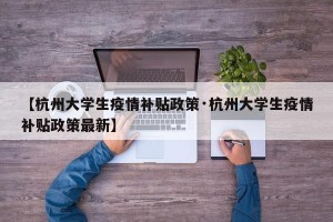 【杭州大学生疫情补贴政策·杭州大学生疫情补贴政策最新】