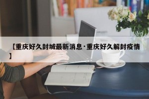 【重庆好久封城最新消息·重庆好久解封疫情】