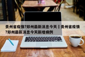 贵州省疫情?郑州最新消息今天›贵州省疫情?郑州最新消息今天新增病例