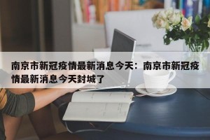 南京市新冠疫情最新消息今天：南京市新冠疫情最新消息今天封城了