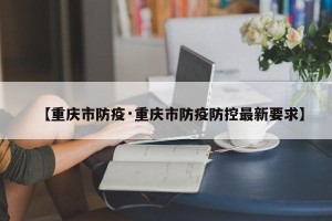 【重庆市防疫·重庆市防疫防控最新要求】