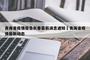 青海省疫情报告长春最新消息通知›青海省疫情最新动态