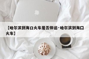【哈尔滨到海口火车是否停运·哈尔滨到海囗火车】