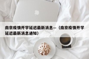 南京疫情开学延迟最新消息—（南京疫情开学延迟最新消息通知）