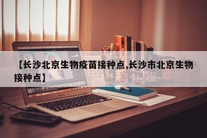 【长沙北京生物疫苗接种点,长沙市北京生物接种点】