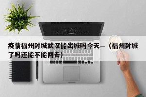 疫情福州封城武汉能出城吗今天—（福州封城了吗还能不能回去）