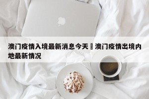 澳门疫情入境最新消息今天›澳门疫情出境内地最新情况