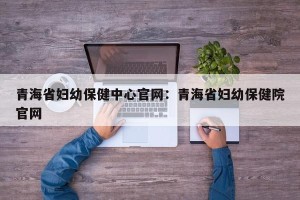 青海省妇幼保健中心官网：青海省妇幼保健院官网
