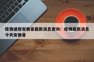 疫情通报安徽省最新消息查询：疫情最新消息今天安徽省