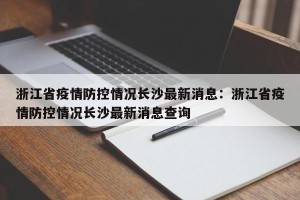 浙江省疫情防控情况长沙最新消息：浙江省疫情防控情况长沙最新消息查询