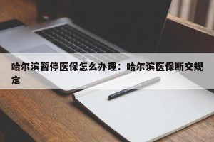 哈尔滨暂停医保怎么办理：哈尔滨医保断交规定