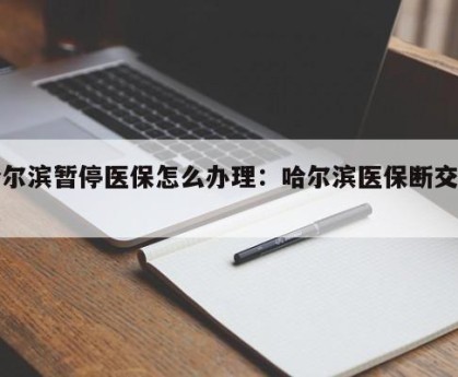 哈尔滨暂停医保怎么办理：哈尔滨医保断交规定