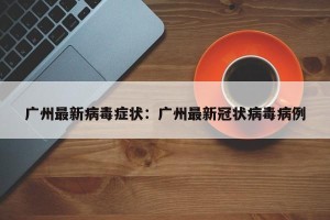 广州最新病毒症状：广州最新冠状病毒病例