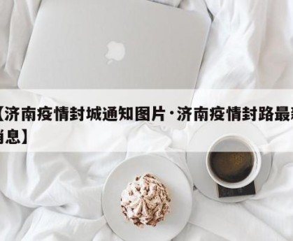 【济南疫情封城通知图片·济南疫情封路最新消息】