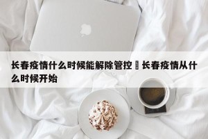 长春疫情什么时候能解除管控›长春疫情从什么时候开始