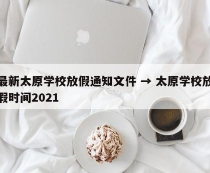 最新太原学校放假通知文件 → 太原学校放假时间2021