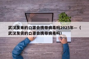武汉发来的口罩会携带病毒吗2025年—（武汉发货的口罩会携带病毒吗）