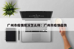 广州市疫情现况怎么样：广州市疫情趋势